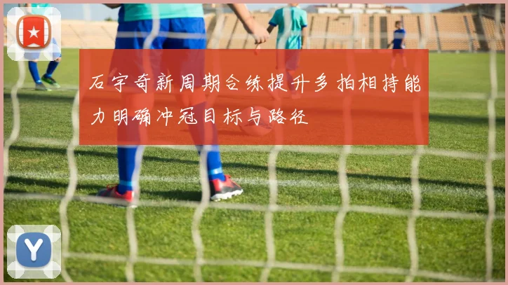 石宇奇新周期合练提升多拍相持能力明确冲冠目标与路径