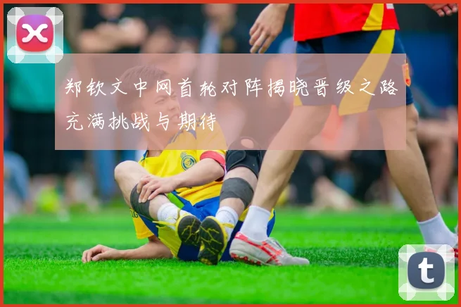 郑钦文中网首轮对阵揭晓晋级之路充满挑战与期待