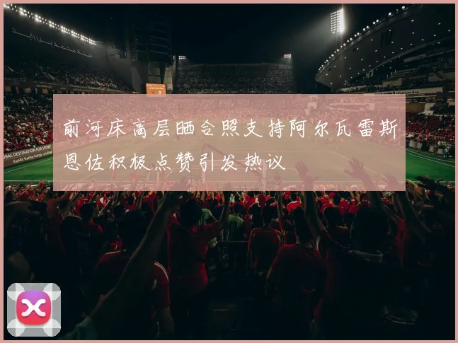 前河床高层晒合照支持阿尔瓦雷斯恩佐积极点赞引发热议