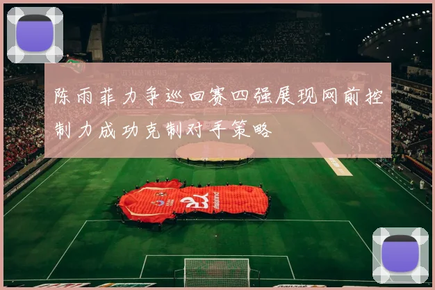 陈雨菲力争巡回赛四强展现网前控制力成功克制对手策略