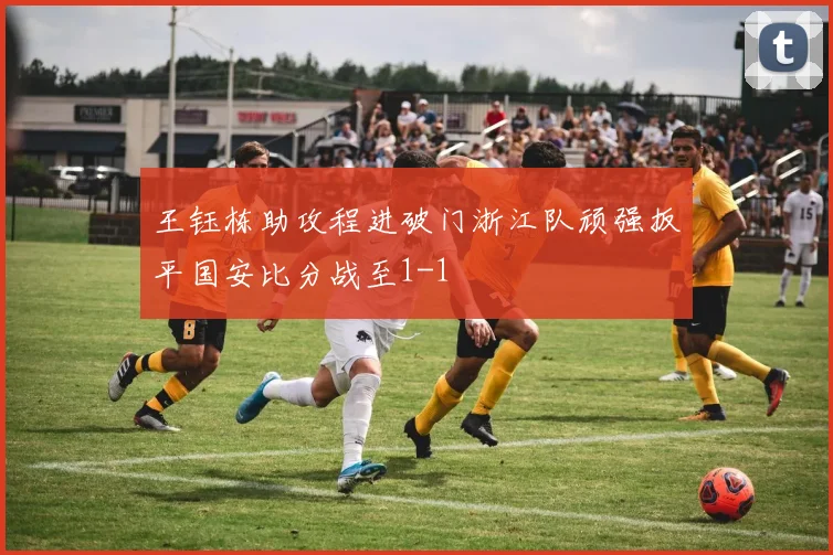 王钰栋助攻程进破门浙江队顽强扳平国安比分战至1-1