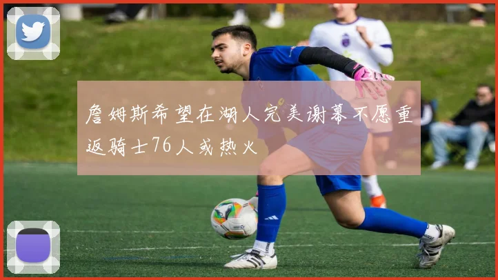 詹姆斯希望在湖人完美谢幕不愿重返骑士76人或热火